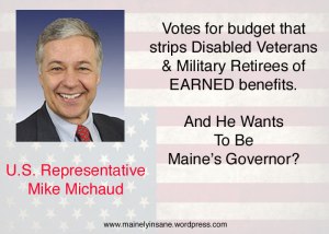 Congressman Mike Michaud has betrayed American disabled veterans and military retirees by voting for a budget that strips the benefits they have EARNED! The veteran’s federal counterparts who enjoy union-backing, retained their benefits. Only new hires are affected. Michaud hopes to be Maine’s next governor. That would surely be insane!
